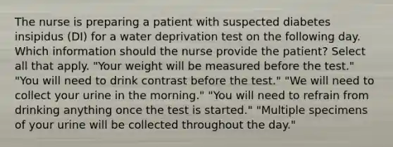 The nurse is preparing a patient with suspected diabetes insipidus (DI) for a water deprivation test on the following day. Which information should the nurse provide the patient? Select all that apply. "Your weight will be measured before the test." "You will need to drink contrast before the test." "We will need to collect your urine in the morning." "You will need to refrain from drinking anything once the test is started." "Multiple specimens of your urine will be collected throughout the day."