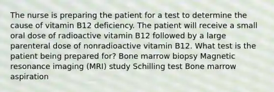 The nurse is preparing the patient for a test to determine the cause of vitamin B12 deficiency. The patient will receive a small oral dose of radioactive vitamin B12 followed by a large parenteral dose of nonradioactive vitamin B12. What test is the patient being prepared for? Bone marrow biopsy Magnetic resonance imaging (MRI) study Schilling test Bone marrow aspiration