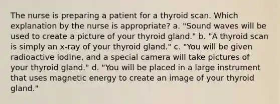 The nurse is preparing a patient for a thyroid scan. Which explanation by the nurse is appropriate? a. "Sound waves will be used to create a picture of your thyroid gland." b. "A thyroid scan is simply an x-ray of your thyroid gland." c. "You will be given radioactive iodine, and a special camera will take pictures of your thyroid gland." d. "You will be placed in a large instrument that uses magnetic energy to create an image of your thyroid gland."