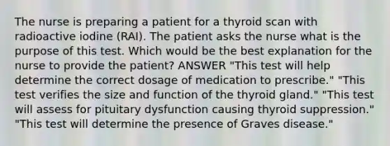 The nurse is preparing a patient for a thyroid scan with radioactive iodine (RAI). The patient asks the nurse what is the purpose of this test. Which would be the best explanation for the nurse to provide the patient? ANSWER "This test will help determine the correct dosage of medication to prescribe." "This test verifies the size and function of the thyroid gland." "This test will assess for pituitary dysfunction causing thyroid suppression." "This test will determine the presence of Graves disease."