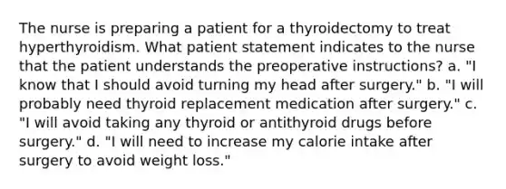 The nurse is preparing a patient for a thyroidectomy to treat hyperthyroidism. What patient statement indicates to the nurse that the patient understands the preoperative instructions? a. "I know that I should avoid turning my head after surgery." b. "I will probably need thyroid replacement medication after surgery." c. "I will avoid taking any thyroid or antithyroid drugs before surgery." d. "I will need to increase my calorie intake after surgery to avoid weight loss."