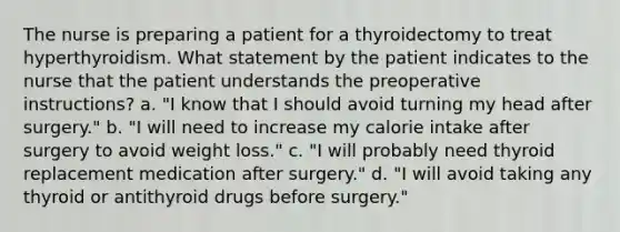 The nurse is preparing a patient for a thyroidectomy to treat hyperthyroidism. What statement by the patient indicates to the nurse that the patient understands the preoperative instructions? a. "I know that I should avoid turning my head after surgery." b. "I will need to increase my calorie intake after surgery to avoid weight loss." c. "I will probably need thyroid replacement medication after surgery." d. "I will avoid taking any thyroid or antithyroid drugs before surgery."