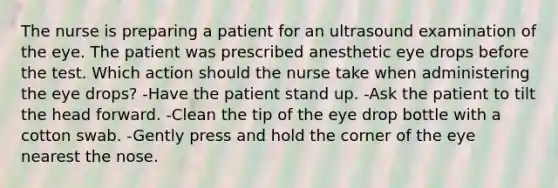 The nurse is preparing a patient for an ultrasound examination of the eye. The patient was prescribed anesthetic eye drops before the test. Which action should the nurse take when administering the eye drops? -Have the patient stand up. -Ask the patient to tilt the head forward. -Clean the tip of the eye drop bottle with a cotton swab. -Gently press and hold the corner of the eye nearest the nose.