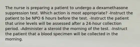 The nurse is preparing a patient to undergo a dexamethasone suppression test. Which action is most appropriate? -Instruct the patient to be NPO 6 hours before the test. -Instruct the patient that urine levels will be assessed after a 24-hour collection period. -Administer a steroid the morning of the test. -Instruct the patient that a blood specimen will be collected in the morning.