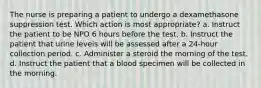 The nurse is preparing a patient to undergo a dexamethasone suppression test. Which action is most appropriate? a. Instruct the patient to be NPO 6 hours before the test. b. Instruct the patient that urine levels will be assessed after a 24-hour collection period. c. Administer a steroid the morning of the test. d. Instruct the patient that a blood specimen will be collected in the morning.