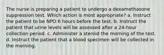 The nurse is preparing a patient to undergo a dexamethasone suppression test. Which action is most appropriate? a. Instruct the patient to be NPO 6 hours before the test. b. Instruct the patient that urine levels will be assessed after a 24-hour collection period. c. Administer a steroid the morning of the test. d. Instruct the patient that a blood specimen will be collected in the morning.