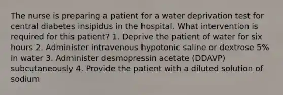 The nurse is preparing a patient for a water deprivation test for central diabetes insipidus in the hospital. What intervention is required for this patient? 1. Deprive the patient of water for six hours 2. Administer intravenous hypotonic saline or dextrose 5% in water 3. Administer desmopressin acetate (DDAVP) subcutaneously 4. Provide the patient with a diluted solution of sodium