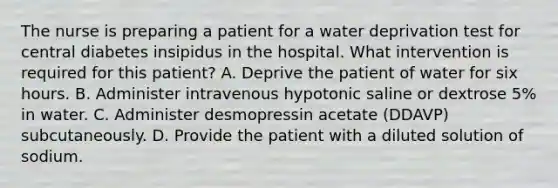 The nurse is preparing a patient for a water deprivation test for central diabetes insipidus in the hospital. What intervention is required for this patient? A. Deprive the patient of water for six hours. B. Administer intravenous hypotonic saline or dextrose 5% in water. C. Administer desmopressin acetate (DDAVP) subcutaneously. D. Provide the patient with a diluted solution of sodium.