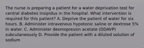 The nurse is preparing a patient for a water deprivation test for central diabetes insipidus in the hospital. What intervention is required for this patient? A. Deprive the patient of water for six hours. B. Administer intravenous hypotonic saline or dextrose 5% in water. C. Administer desmopressin acetate (DDAVP) subcutaneously D. Provide the patient with a diluted solution of sodium