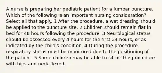 A nurse is preparing her pediatric patient for a lumbar puncture. Which of the following is an important nursing consideration? Select all that apply. 1 After the procedure, a wet dressing should be applied to the puncture site. 2 Children should remain flat in bed for 48 hours following the procedure. 3 Neurological status should be assessed every 4 hours for the first 24 hours, or as indicated by the child's condition. 4 During the procedure, respiratory status must be monitored due to the positioning of the patient. 5 Some children may be able to sit for the procedure with hips and neck flexed.