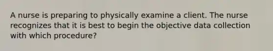 A nurse is preparing to physically examine a client. The nurse recognizes that it is best to begin the objective data collection with which procedure?