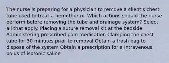 The nurse is preparing for a physician to remove a client's chest tube used to treat a hemothorax. Which actions should the nurse perform before removing the tube and drainage system? Select all that apply. Placing a suture removal kit at the bedside Administering prescribed pain medication Clamping the chest tube for 30 minutes prior to removal Obtain a trash bag to dispose of the system Obtain a prescription for a intravenous bolus of isotonic saline