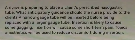 A nurse is preparing to place a client's prescribed nasogastric tube. What anticipatory guidance should the nurse provide to the client? A narrow-gauge tube will be inserted before being replaced with a larger-gauge tube. Insertion is likely to cause some gagging. Insertion will cause some short-term pain. Topical anesthetics will be used to reduce discomfort during insertion.