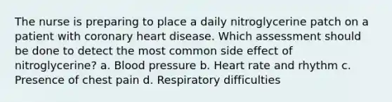 The nurse is preparing to place a daily nitroglycerine patch on a patient with coronary heart disease. Which assessment should be done to detect the most common side effect of nitroglycerine? a. Blood pressure b. Heart rate and rhythm c. Presence of chest pain d. Respiratory difficulties