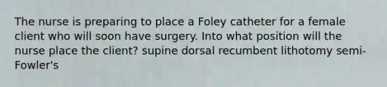 The nurse is preparing to place a Foley catheter for a female client who will soon have surgery. Into what position will the nurse place the client? supine dorsal recumbent lithotomy semi-Fowler's