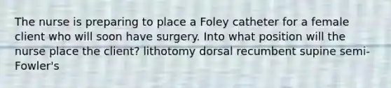 The nurse is preparing to place a Foley catheter for a female client who will soon have surgery. Into what position will the nurse place the client? lithotomy dorsal recumbent supine semi-Fowler's