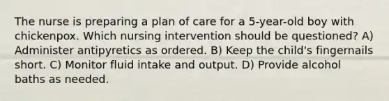 The nurse is preparing a plan of care for a 5-year-old boy with chickenpox. Which nursing intervention should be questioned? A) Administer antipyretics as ordered. B) Keep the child's fingernails short. C) Monitor fluid intake and output. D) Provide alcohol baths as needed.