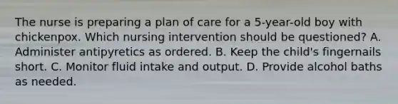 The nurse is preparing a plan of care for a 5-year-old boy with chickenpox. Which nursing intervention should be questioned? A. Administer antipyretics as ordered. B. Keep the child's fingernails short. C. Monitor fluid intake and output. D. Provide alcohol baths as needed.