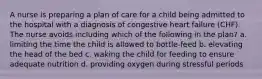 A nurse is preparing a plan of care for a child being admitted to the hospital with a diagnosis of congestive heart failure (CHF). The nurse avoids including which of the following in the plan? a. limiting the time the child is allowed to bottle-feed b. elevating the head of the bed c. waking the child for feeding to ensure adequate nutrition d. providing oxygen during stressful periods