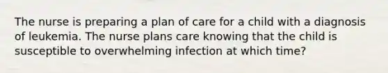 The nurse is preparing a plan of care for a child with a diagnosis of leukemia. The nurse plans care knowing that the child is susceptible to overwhelming infection at which time?