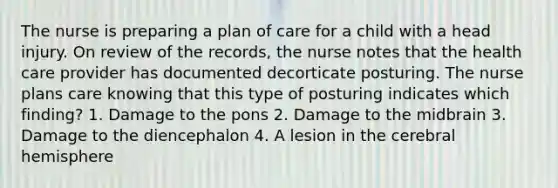 The nurse is preparing a plan of care for a child with a head injury. On review of the records, the nurse notes that the health care provider has documented decorticate posturing. The nurse plans care knowing that this type of posturing indicates which finding? 1. Damage to the pons 2. Damage to the midbrain 3. Damage to the diencephalon 4. A lesion in the cerebral hemisphere