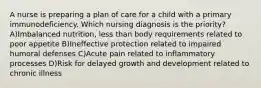 A nurse is preparing a plan of care for a child with a primary immunodeficiency. Which nursing diagnosis is the priority? A)Imbalanced nutrition, less than body requirements related to poor appetite B)Ineffective protection related to impaired humoral defenses C)Acute pain related to inflammatory processes D)Risk for delayed growth and development related to chronic illness