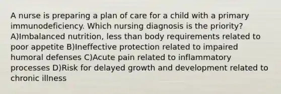 A nurse is preparing a plan of care for a child with a primary immunodeficiency. Which nursing diagnosis is the priority? A)Imbalanced nutrition, less than body requirements related to poor appetite B)Ineffective protection related to impaired humoral defenses C)Acute pain related to inflammatory processes D)Risk for delayed growth and development related to chronic illness