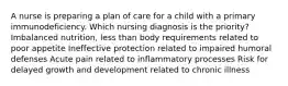 A nurse is preparing a plan of care for a child with a primary immunodeficiency. Which nursing diagnosis is the priority? Imbalanced nutrition, less than body requirements related to poor appetite Ineffective protection related to impaired humoral defenses Acute pain related to inflammatory processes Risk for delayed growth and development related to chronic illness