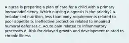 A nurse is preparing a plan of care for a child with a primary immunodeficiency. Which nursing diagnosis is the priority? a. Imbalanced nutrition, less than body requirements related to poor appetite b. Ineffective protection related to impaired humoral defenses c. Acute pain related to inflammatory processes d. Risk for delayed growth and development related to chronic illness