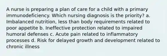 A nurse is preparing a plan of care for a child with a primary immunodeficiency. Which nursing diagnosis is the priority? a. Imbalanced nutrition, less than body requirements related to poor appetite b. Ineffective protection related to impaired humoral defenses c. Acute pain related to inflammatory processes d. Risk for delayed growth and development related to chronic illness