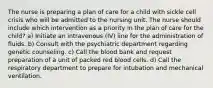 The nurse is preparing a plan of care for a child with sickle cell crisis who will be admitted to the nursing unit. The nurse should include which intervention as a priority in the plan of care for the child? a) Initiate an intravenous (IV) line for the administration of fluids. b) Consult with the psychiatric department regarding genetic counseling. c) Call the blood bank and request preparation of a unit of packed red blood cells. d) Call the respiratory department to prepare for intubation and mechanical ventilation.