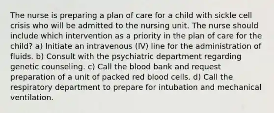 The nurse is preparing a plan of care for a child with sickle cell crisis who will be admitted to the nursing unit. The nurse should include which intervention as a priority in the plan of care for the child? a) Initiate an intravenous (IV) line for the administration of fluids. b) Consult with the psychiatric department regarding genetic counseling. c) Call the blood bank and request preparation of a unit of packed red blood cells. d) Call the respiratory department to prepare for intubation and mechanical ventilation.