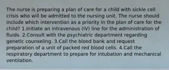 The nurse is preparing a plan of care for a child with sickle cell crisis who will be admitted to the nursing unit. The nurse should include which intervention as a priority in the plan of care for the child? 1.Initiate an intravenous (IV) line for the administration of fluids. 2.Consult with the psychiatric department regarding genetic counseling. 3.Call <a href='https://www.questionai.com/knowledge/k7oXMfj7lk-the-blood' class='anchor-knowledge'>the blood</a> bank and request preparation of a unit of packed red blood cells. 4.Call the respiratory department to prepare for intubation and mechanical ventilation.