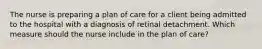 The nurse is preparing a plan of care for a client being admitted to the hospital with a diagnosis of retinal detachment. Which measure should the nurse include in the plan of care?