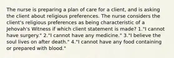 The nurse is preparing a plan of care for a client, and is asking the client about religious preferences. The nurse considers the client's religious preferences as being characteristic of a Jehovah's Witness if which client statement is made? 1."I cannot have surgery." 2."I cannot have any medicine." 3."I believe the soul lives on after death." 4."I cannot have any food containing or prepared with blood."