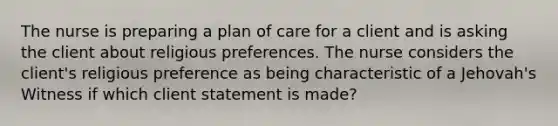 The nurse is preparing a plan of care for a client and is asking the client about religious preferences. The nurse considers the client's religious preference as being characteristic of a Jehovah's Witness if which client statement is made?