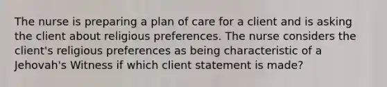 The nurse is preparing a plan of care for a client and is asking the client about religious preferences. The nurse considers the client's religious preferences as being characteristic of a Jehovah's Witness if which client statement is made?