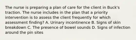 The nurse is preparing a plan of care for the client in Buck's traction. The nurse includes in the plan that a priority intervention is to assess the client frequently for which assessment finding? A. Urinary incontinence B. Signs of skin breakdown C. The presence of bowel sounds D. Signs of infection around the pin sites