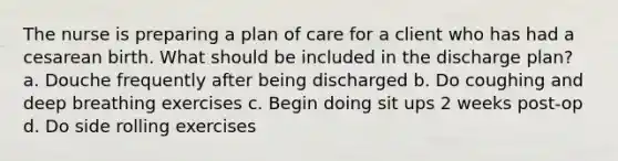 The nurse is preparing a plan of care for a client who has had a cesarean birth. What should be included in the discharge plan? a. Douche frequently after being discharged b. Do coughing and deep breathing exercises c. Begin doing sit ups 2 weeks post-op d. Do side rolling exercises