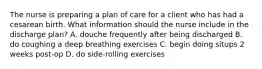 The nurse is preparing a plan of care for a client who has had a cesarean birth. What information should the nurse include in the discharge plan? A. douche frequently after being discharged B. do coughing a deep breathing exercises C. begin doing situps 2 weeks post-op D. do side-rolling exercises