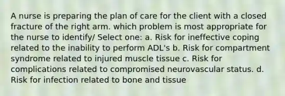 A nurse is preparing the plan of care for the client with a closed fracture of the right arm. which problem is most appropriate for the nurse to identify/ Select one: a. Risk for ineffective coping related to the inability to perform ADL's b. Risk for compartment syndrome related to injured muscle tissue c. Risk for complications related to compromised neurovascular status. d. Risk for infection related to bone and tissue