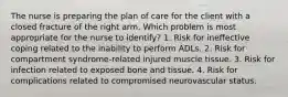 The nurse is preparing the plan of care for the client with a closed fracture of the right arm. Which problem is most appropriate for the nurse to identify? 1. Risk for ineffective coping related to the inability to perform ADLs. 2. Risk for compartment syndrome-related injured muscle tissue. 3. Risk for infection related to exposed bone and tissue. 4. Risk for complications related to compromised neurovascular status.