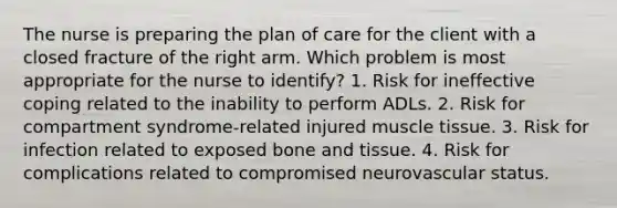 The nurse is preparing the plan of care for the client with a closed fracture of the right arm. Which problem is most appropriate for the nurse to identify? 1. Risk for ineffective coping related to the inability to perform ADLs. 2. Risk for compartment syndrome-related injured muscle tissue. 3. Risk for infection related to exposed bone and tissue. 4. Risk for complications related to compromised neurovascular status.