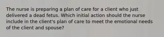 The nurse is preparing a plan of care for a client who just delivered a dead fetus. Which initial action should the nurse include in the client's plan of care to meet the emotional needs of the client and spouse?