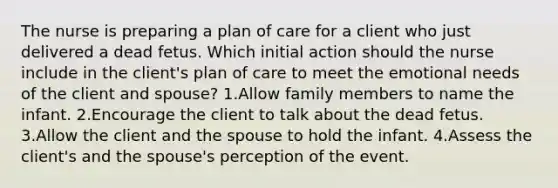 The nurse is preparing a plan of care for a client who just delivered a dead fetus. Which initial action should the nurse include in the client's plan of care to meet the emotional needs of the client and spouse? 1.Allow family members to name the infant. 2.Encourage the client to talk about the dead fetus. 3.Allow the client and the spouse to hold the infant. 4.Assess the client's and the spouse's perception of the event.