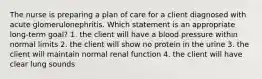 The nurse is preparing a plan of care for a client diagnosed with acute glomerulonephritis. Which statement is an appropriate long-term goal? 1. the client will have a blood pressure within normal limits 2. the client will show no protein in the urine 3. the client will maintain normal renal function 4. the client will have clear lung sounds