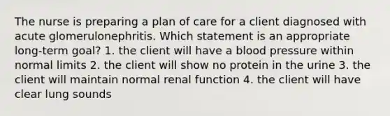 The nurse is preparing a plan of care for a client diagnosed with acute glomerulonephritis. Which statement is an appropriate long-term goal? 1. the client will have a blood pressure within normal limits 2. the client will show no protein in the urine 3. the client will maintain normal renal function 4. the client will have clear lung sounds