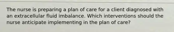 The nurse is preparing a plan of care for a client diagnosed with an extracellular fluid imbalance. Which interventions should the nurse anticipate implementing in the plan of​ care?