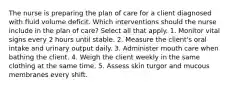 The nurse is preparing the plan of care for a client diagnosed with fluid volume deficit. Which interventions should the nurse include in the plan of care? Select all that apply. 1. Monitor vital signs every 2 hours until stable. 2. Measure the client's oral intake and urinary output daily. 3. Administer mouth care when bathing the client. 4. Weigh the client weekly in the same clothing at the same time. 5. Assess skin turgor and mucous membranes every shift.