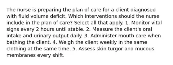 The nurse is preparing the plan of care for a client diagnosed with fluid volume deficit. Which interventions should the nurse include in the plan of care? Select all that apply. 1. Monitor vital signs every 2 hours until stable. 2. Measure the client's oral intake and urinary output daily. 3. Administer mouth care when bathing the client. 4. Weigh the client weekly in the same clothing at the same time. 5. Assess skin turgor and mucous membranes every shift.